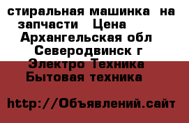 стиральная машинка  на запчасти › Цена ­ 500 - Архангельская обл., Северодвинск г. Электро-Техника » Бытовая техника   